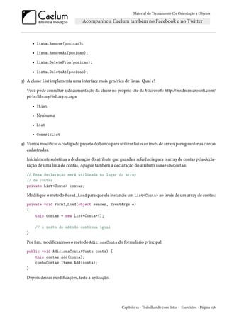 Material do Treinamento C e Orientação a Objetos
• lista.Remove(posicao);
• lista.RemoveAt(posicao);
• lista.DeleteFrom(posicao);
• lista.DeleteAt(posicao);
3) A classe List implementa uma interface mais genérica de listas. Qual é?
Você pode consultar a documentação da classe no próprio site da Microsoft: http://msdn.microsoft.com/
pt-br/library/6sh2ey19.aspx
• IList
• Nenhuma
• List
• GenericList
4) Vamos modificar o código do projeto do banco para utilizar listas ao invés de arrays para guardar as contas
cadastradas.
Inicialmente substitua a declaração do atributo que guarda a referência para o array de contas pela decla-
ração de uma lista de contas. Apague também a declaração do atributo numeroDeContas:
// Essa declaração será utilizada no lugar do array
// de contas
private List<Conta> contas;
Modifique o método Form1_Load para que ele instancie um List<Conta> ao invés de um array de contas:
private void Form1_Load(object sender, EventArgs e)
{
this.contas = new List<Conta>();
// o resto do método continua igual
}
Por fim, modificaremos o método AdicionaConta do formulário principal:
public void AdicionaConta(Conta conta) {
this.contas.Add(conta);
comboContas.Items.Add(conta);
}
Depois dessas modificações, teste a aplicação.
Capítulo 19 - Trabalhando com listas - Exercícios - Página 156
 