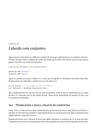 Capítulo 20
Lidando com conjuntos
Agora estamos interessados em melhorar o cadastro de contas que implementamos nos capítulos anteriores.
O banco não quer aceitar o cadastro de contas cujo titular seja devedor, então dentro do sistema precisamos
guardar uma lista com nomes dos devedores:
List<string> devedores = new List<string>();
devedores.Add("victor");
devedores.Add("osni");
Agora no cadastro precisamos verificar se o nome que foi digitado no formulário está dentro dessa lista.
Podemos fazer isso utilizando o método Contains da classe List:
string titular = // lê o campo titular do cadastro
bool ehDevedor = devedores.Contains(titular);
Mas a implementação do Contains da lista precisa percorrer todos os nomes cadastrados para só então
devolver se o elemento está ou não dentro da lista. Dessa forma, dependendo do tamanho da lista, essa
busca pode ficar demorada.
20.1 Otimizando a busca através de conjuntos
Como vimos, as listas não são muito otimizadas para as operações de buscas, pois além de permitirem a
repetição de elementos (que prejudica o desempenho da busca), precisam percorrer todos os elementos para
implementarem a operação Contains.
Quando precisamos que a operação de busca seja rápida, utilizamos os conjuntos do C# ao invés das listas.
Conjuntos são estruturas nas quais podemos fazer buscas rápidas e que não permitem repetição de elementos.
 