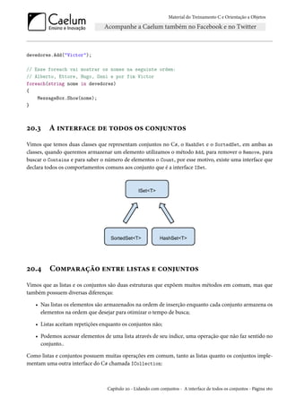 Material do Treinamento C e Orientação a Objetos
devedores.Add("Victor");
// Esse foreach vai mostrar os nomes na seguinte ordem:
// Alberto, Ettore, Hugo, Osni e por fim Victor
foreach(string nome in devedores)
{
MessageBox.Show(nome);
}
20.3 A interface de todos os conjuntos
Vimos que temos duas classes que representam conjuntos no C#, o HashSet e o SortedSet, em ambas as
classes, quando queremos armazenar um elemento utilizamos o método Add, para remover o Remove, para
buscar o Contains e para saber o número de elementos o Count, por esse motivo, existe uma interface que
declara todos os comportamentos comuns aos conjunto que é a interface ISet.
20.4 Comparação entre listas e conjuntos
Vimos que as listas e os conjuntos são duas estruturas que expõem muitos métodos em comum, mas que
também possuem diversas diferenças:
• Nas listas os elementos são armazenados na ordem de inserção enquanto cada conjunto armazena os
elementos na ordem que desejar para otimizar o tempo de busca;
• Listas aceitam repetições enquanto os conjuntos não;
• Podemos acessar elementos de uma lista através de seu índice, uma operação que não faz sentido no
conjunto..
Como listas e conjuntos possuem muitas operações em comum, tanto as listas quanto os conjuntos imple-
mentam uma outra interface do C# chamada ICollection:
Capítulo 20 - Lidando com conjuntos - A interface de todos os conjuntos - Página 160
 