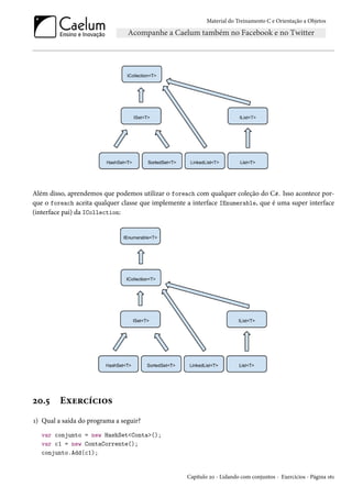 Material do Treinamento C e Orientação a Objetos
Além disso, aprendemos que podemos utilizar o foreach com qualquer coleção do C#. Isso acontece por-
que o foreach aceita qualquer classe que implemente a interface IEnumerable, que é uma super interface
(interface pai) da ICollection:
20.5 Exercícios
1) Qual a saída do programa a seguir?
var conjunto = new HashSet<Conta>();
var c1 = new ContaCorrente();
conjunto.Add(c1);
Capítulo 20 - Lidando com conjuntos - Exercícios - Página 161
 