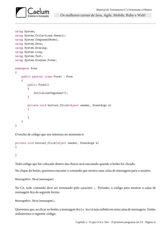 Material do Treinamento C e Orientação a Objetos
using System;
using System.Collections.Generic;
using System.ComponentModel;
using System.Data;
using System.Drawing;
using System.Linq;
using System.Text;
using System.Windows.Forms;
namespace form
{
public partial class Form1 : Form
{
public Form1()
{
InitializeComponent();
}
private void button1_Click(object sender, EventArgs e)
{
}
}
}
O trecho de código que nos interessa no momento é:
private void button1_Click(object sender, EventArgs e)
{
}
Todo código que for colocado dentro das chaves será executado quando o botão for clicado.
No clique do botão, queremos executar o comando que mostra uma caixa de mensagens para o usuário.
MessageBox.Show(mensagem)
No C#, todo comando deve ser terminado pelo caractere ;. Portanto, o código para mostrar a caixa de
mensagem fica da seguinte forma:
MessageBox.Show(mensagem);
Queremos que, ao clicar no botão, a mensagem Hello World seja exibida em uma caixa de mensagens. Então,
utilizaremos o seguinte código:
Capítulo 2 - O que é C# e .Net - O primeiro programa em C# - Página 10
 