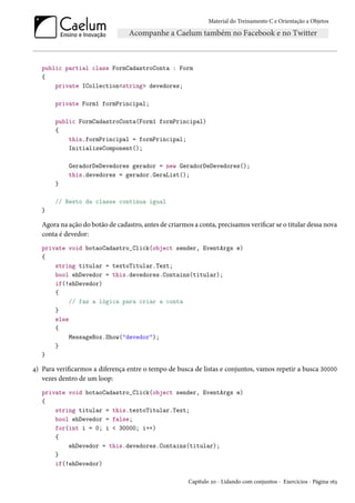 Material do Treinamento C e Orientação a Objetos
public partial class FormCadastroConta : Form
{
private ICollection<string> devedores;
private Form1 formPrincipal;
public FormCadastroConta(Form1 formPrincipal)
{
this.formPrincipal = formPrincipal;
InitializeComponent();
GeradorDeDevedores gerador = new GeradorDeDevedores();
this.devedores = gerador.GeraList();
}
// Resto da classe continua igual
}
Agora na ação do botão de cadastro, antes de criarmos a conta, precisamos verificar se o titular dessa nova
conta é devedor:
private void botaoCadastro_Click(object sender, EventArgs e)
{
string titular = textoTitular.Text;
bool ehDevedor = this.devedores.Contains(titular);
if(!ehDevedor)
{
// faz a lógica para criar a conta
}
else
{
MessageBox.Show("devedor");
}
}
4) Para verificarmos a diferença entre o tempo de busca de listas e conjuntos, vamos repetir a busca 30000
vezes dentro de um loop:
private void botaoCadastro_Click(object sender, EventArgs e)
{
string titular = this.textoTitular.Text;
bool ehDevedor = false;
for(int i = 0; i < 30000; i++)
{
ehDevedor = this.devedores.Contains(titular);
}
if(!ehDevedor)
Capítulo 20 - Lidando com conjuntos - Exercícios - Página 163
 