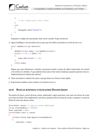 Material do Treinamento C e Orientação a Objetos
{
// faz a lógica para criar a conta
}
else
{
MessageBox.Show("devedor");
}
}
Enquanto o código está executando, tente mover a janela. O que aconteceu?
5) Agora modifique o GeradorDeDevedores para que ele utilize um HashSet ao invés de um List:
public HashSet<string> GeraList()
{
HashSet<string> nomes = new HashSet<string>();
for(int i = 0; i < 30000; i++)
{
nomes.Add("devedor " + i);
}
return nomes;
}
Repare que, para utilizarmos o HashSet, precisamos mudar os tipos do objeto instanciado, da variável
e do retorno no método. O que podemos fazer para evitar tantas mudanças quando queremos trocar a
implementação de coleção que usamos?
6) Teste novamente o cadastro da conta e veja que dessa vez a busca é mais rápida.
7) Experimente também outras coleções no método GeraList.
20.6 Buscas rápidas utilizando Dicionários
No projeto do banco, temos diversas contas cadastradas e agora queremos criar uma nova busca de conta
por nome do titular. Para implementar essa busca, podemos iterar na lista de contas e comparar o nome do
titular de cada uma dessas contas:
IList<Conta> contas = // pega as contas cadastradas
string titularDaBusca = "victor";
Conta resultado = null;
foreach(Conta conta in contas)
{
if(conta.Titular.Nome.Equals(titularDaBusca))
{
resultado = conta;
Capítulo 20 - Lidando com conjuntos - Buscas rápidas utilizando Dicionários - Página 164
 