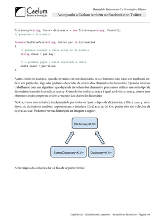 Material do Treinamento C e Orientação a Objetos
Dictionary<string, Conta> dicionario = new Dictionary<string, Conta>();
// preenche o dicionário
foreach(KeyValuePair<string, Conta> par in dicionario)
{
// podemos acessar a chave atual do dicionário
string chave = par.Key;
// e podemos pegar o valor associado à chave
Conta valor = par.Value;
}
Assim como no HashSet, quando iteramos em um dicionário, seus elementos não estão em nenhuma or-
dem em particular, logo não podemos depender da ordem dos elementos do dicionário. Quando estamos
trabalhando com um algoritmo que depende da ordem dos elementos, precisamos utilizar um outro tipo de
dicionário chamado SortedDictionary. O uso do SortedDictionary é igual ao do Dictionary, porém seus
elementos estão sempre na ordem crescente das chaves do dicionário.
No C#, temos uma interface implementada por todos os tipos os tipos de dicionários, a IDictionary, além
disso, os dicionários também implementam a interface ICollection do C#, porém eles são coleções de
KeyValuePair. Podemos ver sua hierarquia na imagem a seguir:
A hierarquia das coleções do C# fica da seguinte forma:
Capítulo 20 - Lidando com conjuntos - Iterando no dicionário - Página 166
 