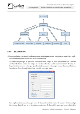 Material do Treinamento C e Orientação a Objetos
20.8 Exercícios
1) Em nosso banco, precisamos implementar uma nova busca de contas por nome do titular. Para imple-
mentarmos essa busca, utilizaremos os dicionários do C#.
No formulário principal da aplicação, coloque um novo campo de texto que receberá qual é o nome
do titular da busca. Chame esse campo de textoBuscaTitular. Além desse novo campo de texto, co-
loque também um novo botão que quando clicado executará a busca por nome, chame esse botão de
botaoBusca. O seu formulário deve ficar parecido com o que segue:
Para implementarmos essa busca por nome de titular, o formulário precisa de um novo atributo do tipo
Dictionary. Quais devem ser os tipos da chave e do valor do dicionário? Agora que temos o dicionário,
Capítulo 20 - Lidando com conjuntos - Exercícios - Página 167
 