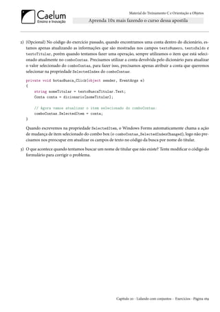 Material do Treinamento C e Orientação a Objetos
2) (Opcional) No código do exercício passado, quando encontramos uma conta dentro do dicionário, es-
tamos apenas atualizando as informações que são mostradas nos campos textoNumero, textoSaldo e
textoTitular, porém quando tentamos fazer uma operação, sempre utilizamos o item que está seleci-
onado atualmente no comboContas. Precisamos utilizar a conta devolvida pelo dicionário para atualizar
o valor selecionado do comboContas, para fazer isso, precisamos apenas atribuir a conta que queremos
selecionar na propriedade SelectedIndex do comboContas:
private void botaoBusca_Click(object sender, EventArgs e)
{
string nomeTitular = textoBuscaTitular.Text;
Conta conta = dicionario[nomeTitular];
// Agora vamos atualizar o item selecionado do comboContas:
comboContas.SelectedItem = conta;
}
Quando escrevemos na propriedade SelectedItem, o Windows Forms automaticamente chama a ação
de mudança de item selecionado do combo box (o comboContas_SelectedIndexChanged), logo não pre-
cisamos nos preocupar em atualizar os campos de texto no código da busca por nome do titular.
3) O que acontece quando tentamos buscar um nome de titular que não existe? Tente modificar o código do
formulário para corrigir o problema.
Capítulo 20 - Lidando com conjuntos - Exercícios - Página 169
 