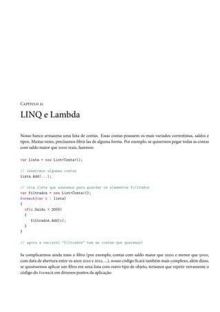 Capítulo 21
LINQ e Lambda
Nosso banco armazena uma lista de contas. Essas contas possuem os mais variados correntistas, saldos e
tipos. Muitas vezes, precisamos filtrá-las de alguma forma. Por exemplo, se quisermos pegar todas as contas
com saldo maior que 2000 reais, fazemos:
var lista = new List<Conta>();
// inserimos algumas contas
lista.Add(...);
// cria lista que usaremos para guardar os elementos filtrados
var filtrados = new List<Conta>();
foreach(var c : lista)
{
if(c.Saldo > 2000)
{
filtrados.Add(c);
}
}
// agora a variavel "filtrados" tem as contas que queremos!
Se complicarmos ainda mais o filtro (por exemplo, contas com saldo maior que 2000 e menor que 5000,
com data de abertura entre os anos 2010 e 2012, ...), nosso código ficará também mais complexo, além disso,
se quiséssemos aplicar um filtro em uma lista com outro tipo de objeto, teríamos que repetir novamente o
código do foreach em diversos pontos da aplicação.
 