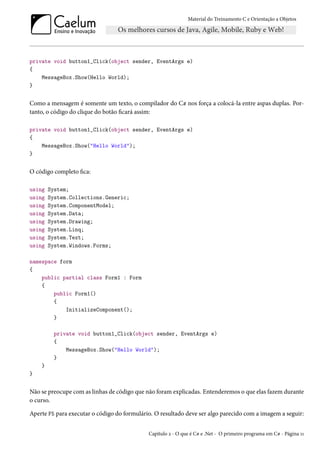 Material do Treinamento C e Orientação a Objetos
private void button1_Click(object sender, EventArgs e)
{
MessageBox.Show(Hello World);
}
Como a mensagem é somente um texto, o compilador do C# nos força a colocá-la entre aspas duplas. Por-
tanto, o código do clique do botão ficará assim:
private void button1_Click(object sender, EventArgs e)
{
MessageBox.Show("Hello World");
}
O código completo fica:
using System;
using System.Collections.Generic;
using System.ComponentModel;
using System.Data;
using System.Drawing;
using System.Linq;
using System.Text;
using System.Windows.Forms;
namespace form
{
public partial class Form1 : Form
{
public Form1()
{
InitializeComponent();
}
private void button1_Click(object sender, EventArgs e)
{
MessageBox.Show("Hello World");
}
}
}
Não se preocupe com as linhas de código que não foram explicadas. Entenderemos o que elas fazem durante
o curso.
Aperte F5 para executar o código do formulário. O resultado deve ser algo parecido com a imagem a seguir:
Capítulo 2 - O que é C# e .Net - O primeiro programa em C# - Página 11
 