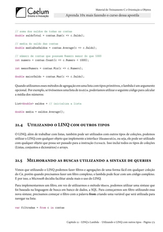 Material do Treinamento C e Orientação a Objetos
// soma dos saldos de todas as contas
double saldoTotal = contas.Sum(c => c.Saldo);
// media do saldo das contas
double mediaDosSaldos = contas.Average(c => c.Saldo);
// número de contas que possuem Numero menor do que 1000
int numero = contas.Count(c => c.Numero < 1000);
int menorNumero = contas.Min(c => c.Numero);
double maiorSaldo = contas.Max(c => c.Saldo);
Quando utilizamos esses métodos de agregação em uma lista com tipos primitivos, o lambda é um argumento
opcional. Por exemplo, se tivéssemos uma lista de double, poderíamos utilizar o seguinte código para calcular
a média dos números:
List<double> saldos = // inicializa a lista
double media = saldos.Average();
21.4 Utilizando o LINQ com outros tipos
O LINQ, além de trabalhar com listas, também pode ser utilizados com outros tipos de coleções, podemos
utilizar o LINQ com qualquer objeto que implemente a interface IEnumerable, ou seja, ele pode ser utilizado
com qualquer objeto que possa ser passado para a instrução foreach. Isso inclui todos os tipos de coleções
(Listas, conjuntos e dicionários) e arrays.
21.5 Melhorando as buscas utilizando a sintaxe de queries
Vimos que utilizando o LINQ podemos fazer filtros e agregações de uma forma fácil em qualquer coleção
do C#, porém quando precisamos fazer um filtro complexo, o lambda pode ficar com um código complexo.
E por isso, a Microsoft decidiu facilitar ainda mais o uso do LINQ.
Para implementarmos um filtro, em vez de utilizarmos o método Where, podemos utilizar uma sintaxe que
foi baseada na linguagem de busca em banco de dados, a SQL. Para começarmos um filtro utilizando essa
nova sintaxe, precisamos começar o filtro com a palavra from criando uma variável que será utilizada para
navegar na lista:
var filtradas = from c in contas
Capítulo 21 - LINQ e Lambda - Utilizando o LINQ com outros tipos - Página 173
 