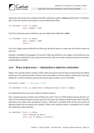 Material do Treinamento C e Orientação a Objetos
Agora para colocarmos uma condição nesse filtro, utilizamos a palavra where passando qual é a condição a
que a conta deve obedecer para aparecer como resultado desse filtro:
var filtradas = from c in contas
where c.Numero < 2000
E por fim, precisamos apenas informar o que será selecionado utilizando o select:
var filtradas = from c in contas
where c.Numero < 2000
select c;
Com esse código, estamos definindo um filtro que devolverá apenas as contas que têm número menor do
que 2000.
Quando o compilador da linguagem C# encontra o filtro que definimos, esse código é convertido para uma
chamada para o método Where que vimos anteriormente. Essa nova sintaxe é apenas um jeito de esconder a
complexidade do lambda.
21.6 Para saber mais — projeções e objetos anônimos
Muitas vezes, quando estamos usando o LINQ, o filtro não precisa retornar todas as informações dos objetos
da lista que está sendo processada. Podemos estar interessados em buscar apenas o número das contas que
obedecem os critérios da busca, para isso precisamos apenas mudar o select do LINQ.
List<Conta> contas = // inicializa a lista
var resultado = from c in contas where <condição da busca> select c.Numero;
O resultado dessa busca será uma coleção de números inteiros.
Mas e quando queremos devolver mais atributos da conta? Como no LINQ podemos apenas devolver um
objeto como resultado da query, teríamos que criar uma classe que contém os atributos que serão devolvidos
pela query, mas muitas vezes nós fazemos a busca e utilizamos o resultado dentro de um único ponto da
aplicação (dentro de um método, por exemplo). Nesses casos, podemos deixar o compilador do C# cuidar
da criação desse objeto anônimo:
var resultado = from c in contas
where <condição da busca>
select new { c.Numero, c.Titular };
Capítulo 21 - LINQ e Lambda - Para saber mais — projeções e objetos anônimos - Página 174
 