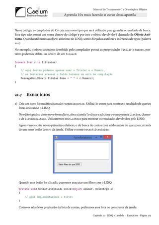 Material do Treinamento C e Orientação a Objetos
Nesse código, o compilador do C# cria um novo tipo que será utilizado para guardar o resultado da busca.
Esse tipo não possui um nome dentro do código e por isso o objeto devolvido é chamado de Objeto Anô-
nimo. Quando utilizamos o objeto anônimo no LINQ, somos forçados a utilizar a inferência de tipos (palavra
var).
No exemplo, o objeto anônimo devolvido pelo compilador possui as propriedades Titular e Numero, por-
tanto podemos utilizá-las dentro de um foreach:
foreach (var c in filtradas)
{
// aqui dentro podemos apenas usar o Titular e o Numero,
// se tentarmos acessar o Saldo teremos um erro de compilação
MessageBox.Show(c.Titular.Nome + " " + c.Numero);
}
21.7 Exercícios
1) Crie um novo formulário chamado FormRelatorios. Utilizá-lo-emos para mostrar o resultado de queries
feitas utilizando o LINQ.
No editor gráfico desse novo formulário, abra a janela Toolbox e adicione o componente ListBox, chame-
o de listaResultado. Utilizaremos esse ListBox para mostrar os resultados devolvidos pelo LINQ.
Agora vamos criar nosso primeiro relatório, o de busca de contas com saldo maior do que 5000, através
de um novo botão dentro da janela. Utilize o nome botaoFiltroSaldo:
Quando esse botão for clicado, queremos executar um filtro com o LINQ:
private void botaoFiltroSaldo_Click(object sender, EventArgs e)
{
// Aqui implementaremos o filtro
}
Como os relatórios precisarão da lista de contas, pediremos essa lista no construtor da janela:
Capítulo 21 - LINQ e Lambda - Exercícios - Página 175
 