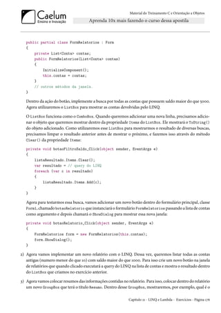 Material do Treinamento C e Orientação a Objetos
public partial class FormRelatorios : Form
{
private List<Conta> contas;
public FormRelatorios(List<Conta> contas)
{
InitializeComponent();
this.contas = contas;
}
// outros métodos da janela.
}
Dentro da ação do botão, implemente a busca por todas as contas que possuem saldo maior do que 5000.
Agora utilizaremos o ListBox para mostrar as contas devolvidas pelo LINQ.
O ListBox funciona como o ComboBox. Quando queremos adicionar uma nova linha, precisamos adicio-
nar o objeto que queremos mostrar dentro da propriedade Items do ListBox. Ele mostrará o ToString()
do objeto adicionado. Como utilizaremos esse ListBox para mostrarmos o resultado de diversas buscas,
precisamos limpar o resultado anterior antes de mostrar o próximo, e fazemos isso através do método
Clear() da propriedade Items:
private void botaoFiltroSaldo_Click(object sender, EventArgs e)
{
listaResultado.Items.Clear();
var resultado = // query do LINQ
foreach (var c in resultado)
{
listaResultado.Items.Add(c);
}
}
Agora para testarmos essa busca, vamos adicionar um novo botão dentro do formulário principal, classe
Form1, chamado botaoRelatorio que instanciará o formulário FormRelatorios passando a lista de contas
como argumento e depois chamará o ShowDialog para mostrar essa nova janela:
private void botaoRelatorio_Click(object sender, EventArgs e)
{
FormRelatorios form = new FormRelatorios(this.contas);
form.ShowDialog();
}
2) Agora vamos implementar um novo relatório com o LINQ. Dessa vez, queremos listar todas as contas
antigas (numero menor do que 10) com saldo maior do que 1000. Para isso crie um novo botão na janela
de relatórios que quando clicado executará a query do LINQ na lista de contas e mostra o resultado dentro
do ListBox que criamos no exercício anterior.
3) Agora vamos colocar resumos das informações contidas no relatório. Para isso, colocar dentro do relatório
um novo GroupBox que terá o título Resumo. Dentro desse GroupBox, mostraremos, por exemplo, qual é o
Capítulo 21 - LINQ e Lambda - Exercícios - Página 176
 
