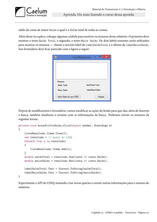 Material do Treinamento C e Orientação a Objetos
saldo da conta de maior Saldo e qual é o Saldo total de todas as contas.
Além desse GroupBox, coloque algumas 4 labels para mostrar os resumos desse relatório. O primeiro deve
mostrar o texto Saldo Total, o segundo, o texto Maior Saldo. Os dois labels restantes serão utilizados
para mostrar os resumos — chame o terceiro label de labelSaldoTotal e o último de labelMaiorSaldo.
Seu formulário deve ficar parecido com a figura a seguir:
Depois de modificarmos o formulário, vamos modificar as ações do botão para que elas, além de fazerem
a busca, também atualizem o resumo com as informações da busca. Podemos extrair os resumos da
seguinte forma:
private void botaoFiltroSaldo_Click(object sender, EventArgs e)
{
listaResultado.Items.Clear();
var resultado = // query do LINQ
foreach (var c in resultado)
{
listaResultado.Items.Add(c);
}
double saldoTotal = resultado.Sum(conta => conta.Saldo);
double maiorSaldo = resultado.Max(conta => conta.Saldo);
labelSaldoTotal.Text = Convert.ToString(saldoTotal);
labelMaiorSaldo.Text = Convert.ToString(maiorSaldo);
}
Experimente a API do LINQ, tentando criar novas queries e extrair outras informações para o resumo do
relatório.
Capítulo 21 - LINQ e Lambda - Exercícios - Página 177
 