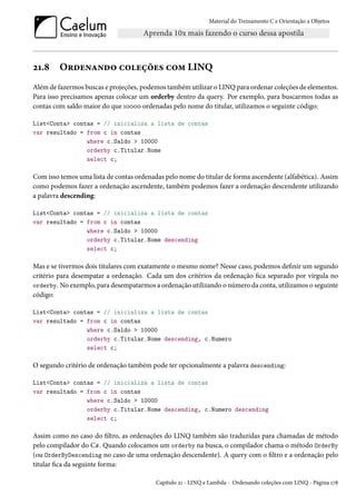 Material do Treinamento C e Orientação a Objetos
21.8 Ordenando coleções com LINQ
Além de fazermos buscas e projeções, podemos também utilizar o LINQ para ordenar coleções de elementos.
Para isso precisamos apenas colocar um orderby dentro da query. Por exemplo, para buscarmos todas as
contas com saldo maior do que 10000 ordenadas pelo nome do titular, utilizamos o seguinte código:
List<Conta> contas = // inicializa a lista de contas
var resultado = from c in contas
where c.Saldo > 10000
orderby c.Titular.Nome
select c;
Com isso temos uma lista de contas ordenadas pelo nome do titular de forma ascendente (alfabética). Assim
como podemos fazer a ordenação ascendente, também podemos fazer a ordenação descendente utilizando
a palavra descending:
List<Conta> contas = // inicializa a lista de contas
var resultado = from c in contas
where c.Saldo > 10000
orderby c.Titular.Nome descending
select c;
Mas e se tivermos dois titulares com exatamente o mesmo nome? Nesse caso, podemos definir um segundo
critério para desempatar a ordenação. Cada um dos critérios da ordenação fica separado por vírgula no
orderby. No exemplo, para desempatarmos a ordenação utilizando o número da conta, utilizamos o seguinte
código:
List<Conta> contas = // inicializa a lista de contas
var resultado = from c in contas
where c.Saldo > 10000
orderby c.Titular.Nome descending, c.Numero
select c;
O segundo critério de ordenação também pode ter opcionalmente a palavra descending:
List<Conta> contas = // inicializa a lista de contas
var resultado = from c in contas
where c.Saldo > 10000
orderby c.Titular.Nome descending, c.Numero descending
select c;
Assim como no caso do filtro, as ordenações do LINQ também são traduzidas para chamadas de método
pelo compilador do C#. Quando colocamos um orderby na busca, o compilador chama o método OrderBy
(ou OrderByDescending no caso de uma ordenação descendente). A query com o filtro e a ordenação pelo
titular fica da seguinte forma:
Capítulo 21 - LINQ e Lambda - Ordenando coleções com LINQ - Página 178
 