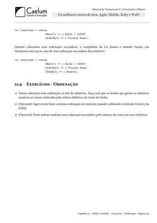 Material do Treinamento C e Orientação a Objetos
var resultado = contas
.Where(c => c.Saldo > 10000)
.OrderBy(c => c.Titular.Nome);
Quando colocamos uma ordenação secundária, o compilador do C# chama o método ThenBy (ou
ThenByDescending no caso de uma ordenação secundária descendente):
var resultado = contas
.Where(c => c.Saldo > 10000)
.OrderBy(c => c.Titular.Nome)
.ThenBy(c => c.Numero);
21.9 Exercícios - Ordenação
1) Vamos adicionar uma ordenação na tela de relatórios. Faça com que os botões que geram os relatórios
mostrem as contas ordenadas pela ordem alfabética do nome do titular.
2) (Opcional) Agora tente fazer a mesma ordenação do exercício passado utilizando o método OrderBy do
LINQ.
3) (Opcional) Tente utilizar também uma ordenação secundária pelo número da conta em seus relatórios.
Capítulo 21 - LINQ e Lambda - Exercícios - Ordenação - Página 179
 