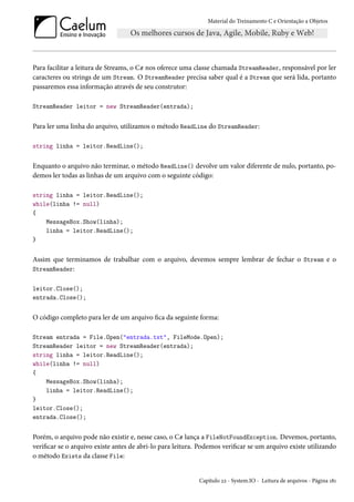 Material do Treinamento C e Orientação a Objetos
Para facilitar a leitura de Streams, o C# nos oferece uma classe chamada StreamReader, responsável por ler
caracteres ou strings de um Stream. O StreamReader precisa saber qual é a Stream que será lida, portanto
passaremos essa informação através de seu construtor:
StreamReader leitor = new StreamReader(entrada);
Para ler uma linha do arquivo, utilizamos o método ReadLine do StreamReader:
string linha = leitor.ReadLine();
Enquanto o arquivo não terminar, o método ReadLine() devolve um valor diferente de nulo, portanto, po-
demos ler todas as linhas de um arquivo com o seguinte código:
string linha = leitor.ReadLine();
while(linha != null)
{
MessageBox.Show(linha);
linha = leitor.ReadLine();
}
Assim que terminamos de trabalhar com o arquivo, devemos sempre lembrar de fechar o Stream e o
StreamReader:
leitor.Close();
entrada.Close();
O código completo para ler de um arquivo fica da seguinte forma:
Stream entrada = File.Open("entrada.txt", FileMode.Open);
StreamReader leitor = new StreamReader(entrada);
string linha = leitor.ReadLine();
while(linha != null)
{
MessageBox.Show(linha);
linha = leitor.ReadLine();
}
leitor.Close();
entrada.Close();
Porém, o arquivo pode não existir e, nesse caso, o C# lança a FileNotFoundException. Devemos, portanto,
verificar se o arquivo existe antes de abri-lo para leitura. Podemos verificar se um arquivo existe utilizando
o método Exists da classe File:
Capítulo 22 - System.IO - Leitura de arquivos - Página 181
 
