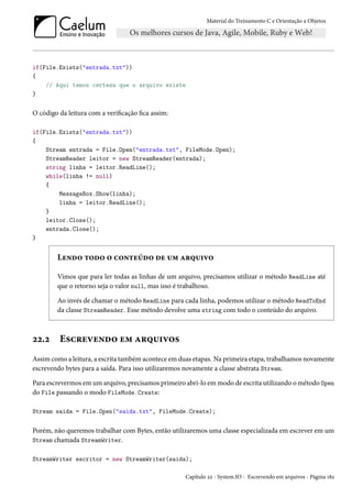 Material do Treinamento C e Orientação a Objetos
if(File.Exists("entrada.txt"))
{
// Aqui temos certeza que o arquivo existe
}
O código da leitura com a verificação fica assim:
if(File.Exists("entrada.txt"))
{
Stream entrada = File.Open("entrada.txt", FileMode.Open);
StreamReader leitor = new StreamReader(entrada);
string linha = leitor.ReadLine();
while(linha != null)
{
MessageBox.Show(linha);
linha = leitor.ReadLine();
}
leitor.Close();
entrada.Close();
}
Lendo todo o conteúdo de um arquivo
Vimos que para ler todas as linhas de um arquivo, precisamos utilizar o método ReadLine até
que o retorno seja o valor null, mas isso é trabalhoso.
Ao invés de chamar o método ReadLine para cada linha, podemos utilizar o método ReadToEnd
da classe StreamReader. Esse método devolve uma string com todo o conteúdo do arquivo.
22.2 Escrevendo em arquivos
Assim como a leitura, a escrita também acontece em duas etapas. Na primeira etapa, trabalhamos novamente
escrevendo bytes para a saída. Para isso utilizaremos novamente a classe abstrata Stream.
Para escrevermos em um arquivo, precisamos primeiro abri-lo em modo de escrita utilizando o método Open
do File passando o modo FileMode.Create:
Stream saida = File.Open("saida.txt", FileMode.Create);
Porém, não queremos trabalhar com Bytes, então utilizaremos uma classe especializada em escrever em um
Stream chamada StreamWriter.
StreamWriter escritor = new StreamWriter(saida);
Capítulo 22 - System.IO - Escrevendo em arquivos - Página 182
 