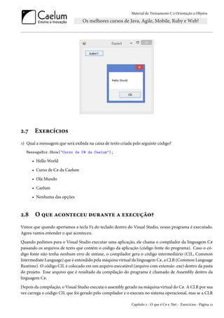 Material do Treinamento C e Orientação a Objetos
2.7 Exercícios
1) Qual a mensagem que será exibida na caixa de texto criada pelo seguinte código?
MessageBox.Show("Curso de C# da Caelum");
• Hello World
• Curso de C# da Caelum
• Olá Mundo
• Caelum
• Nenhuma das opções
2.8 O que aconteceu durante a execução?
Vimos que quando apertamos a tecla F5 do teclado dentro do Visual Studio, nosso programa é executado.
Agora vamos entender o que aconteceu.
Quando pedimos para o Visual Studio executar uma aplicação, ele chama o compilador da linguagem C#
passando os arquivos de texto que contém o código da aplicação (código fonte do programa). Caso o có-
digo fonte não tenha nenhum erro de sintaxe, o compilador gera o código intermediário (CIL, Common
Intermediate Language) que é entendido pela máquina virtual da linguagem C#, a CLR (Common Language
Runtime). O código CIL é colocado em um arquivo executável (arquivo com extensão .exe) dentro da pasta
do projeto. Esse arquivo que é resultado da compilação do programa é chamado de Assembly dentro da
linguagem C#.
Depois da compilação, o Visual Studio executa o assembly gerado na máquina virtual do C#. A CLR por sua
vez carrega o código CIL que foi gerado pelo compilador e o executa no sistema operacional, mas se a CLR
Capítulo 2 - O que é C# e .Net - Exercícios - Página 12
 