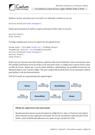 Material do Treinamento C e Orientação a Objetos
Podemos escrever uma linha com o StreamWriter utilizando o método WriteLine:
escritor.WriteLine("minha mensagem");
Depois que terminamos de utilizar o arquivo, precisamos fechar todos os recursos:
escritor.Close();
saida.Close();
O código completo para escrever no arquivo fica da seguinte forma:
Stream saida = File.Open("saida.txt", FileMode.Create);
StreamWriter escritor = new StreamWriter(saida);
escritor.WriteLine("minha mensagem");
escritor.Close();
saida.Close();
Repare que, por usarmos uma classe abstrata, podemos então trocar facilmente a classe concreta por outra.
Por exemplo, poderíamos ler de um Socket, ou de uma porta serial, e o código seria o mesmo: basta a classe
ser filha de Stream. Repare que o uso de classes abstratas e polimorfismo nos possibilita ler/escrever em
diferentes lugares com o mesmo código. Veja que a própria Microsoft fez bom uso de orientação a objetos
para facilitar a vida dos desenvolvedores.
O IO do C# pode ser esquematizado pela seguinte figura:
Onde os arquivos são gravados
Quando passamos apenas o nome do arquivo no código do File.Open, o C# procura esse arquivo
dentro da pasta em que a aplicação é executada. No caso de executarmos a aplicação pelo Visual
Studio, a pasta utilizada pela aplicação será a pasta em que o projeto foi criado.
Capítulo 22 - System.IO - Escrevendo em arquivos - Página 183
 