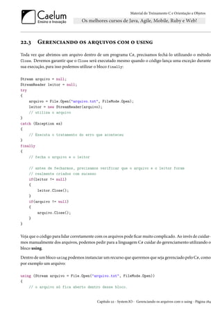 Material do Treinamento C e Orientação a Objetos
22.3 Gerenciando os arquivos com o using
Toda vez que abrimos um arquivo dentro de um programa C#, precisamos fechá-lo utilizando o método
Close. Devemos garantir que o Close será executado mesmo quando o código lança uma exceção durante
sua execução, para isso podemos utilizar o bloco finally:
Stream arquivo = null;
StreamReader leitor = null;
try
{
arquivo = File.Open("arquivo.txt", FileMode.Open);
leitor = new StreamReader(arquivo);
// utiliza o arquivo
}
catch (Exception ex)
{
// Executa o tratamento do erro que aconteceu
}
finally
{
// fecha o arquivo e o leitor
// antes de fecharmos, precisamos verificar que o arquivo e o leitor foram
// realmente criados com sucesso
if(leitor != null)
{
leitor.Close();
}
if(arquivo != null)
{
arquivo.Close();
}
}
Veja que o código para lidar corretamente com os arquivos pode ficar muito complicado. Ao invés de cuidar-
mos manualmente dos arquivos, podemos pedir para a linguagem C# cuidar do gerenciamento utilizando o
bloco using.
Dentro de um bloco using podemos instanciar um recurso que queremos que seja gerenciado pelo C#, como
por exemplo um arquivo:
using (Stream arquivo = File.Open("arquivo.txt", FileMode.Open))
{
// o arquivo só fica aberto dentro desse bloco.
Capítulo 22 - System.IO - Gerenciando os arquivos com o using - Página 184
 