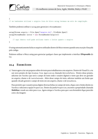 Material do Treinamento C e Orientação a Objetos
}
// se tentarmos utilizar o arquivo fora do bloco using teremos um erro de compilação.
Também podemos utilizar o using para gerenciar o StreamReader:
using(Stream arquivo = File.Open("arquivo.txt", FileMode.Open))
using(StreamReader leitor = new StreamReader(arquivo))
{
// aqui dentro você pode utilizar tanto o leitor quanto o arquivo
}
O using automaticamente fecha os arquivos utilizados dentro do bloco mesmo quando uma exceção é lançada
pelo código.
Podemos utilizar o bloco using para gerenciar qualquer classe que implemente a interface IDisposable do
C#.
22.4 Exercícios
1) Vamos agora criar um pequeno editor de texto para trabalharmos com arquivos. Dentro do Visual C#, crie
um novo projeto do tipo Windows Form Application chamado EditorDeTexto. Dentro desse projeto,
adicione um TextBox que será o campo de texto onde o usuário digitará o texto que deve ser gravado
no arquivo, chame-o de textoConteudo. Além desse campo de texto, adicione também um botão que
quando clicado gravará o campo de texto em um arquivo, chame-o de botaoGrava.
Para permitir que o usuário possa digitar diversas linhas no campo de texto, clique com o botão direito no
TextBox e selecione a opção Properties. Dentro da janela Properties, encontre a propriedade chamada
Multiline e mude seu valor para true. Agora estique o TextBox para que o seu formulário fique parecido
com o da imagem:
Capítulo 22 - System.IO - Exercícios - Página 185
 