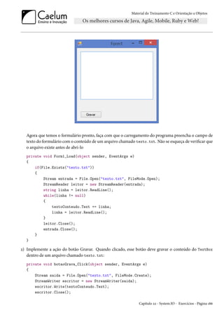 Material do Treinamento C e Orientação a Objetos
Agora que temos o formulário pronto, faça com que o carregamento do programa preencha o campo de
texto do formulário com o conteúdo de um arquivo chamado texto.txt. Não se esqueça de verificar que
o arquivo existe antes de abri-lo
private void Form1_Load(object sender, EventArgs e)
{
if(File.Exists("texto.txt"))
{
Stream entrada = File.Open("texto.txt", FileMode.Open);
StreamReader leitor = new StreamReader(entrada);
string linha = leitor.ReadLine();
while(linha != null)
{
textoConteudo.Text += linha;
linha = leitor.ReadLine();
}
leitor.Close();
entrada.Close();
}
}
2) Implemente a ação do botão Gravar. Quando clicado, esse botão deve gravar o conteúdo do TextBox
dentro de um arquivo chamado texto.txt:
private void botaoGrava_Click(object sender, EventArgs e)
{
Stream saida = File.Open("texto.txt", FileMode.Create);
StreamWriter escritor = new StreamWriter(saida);
escritor.Write(textoConteudo.Text);
escritor.Close();
Capítulo 22 - System.IO - Exercícios - Página 186
 