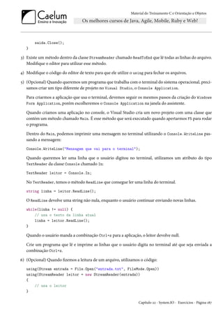Material do Treinamento C e Orientação a Objetos
saida.Close();
}
3) Existe um método dentro da classe StreamReader chamado ReadToEnd que lê todas as linhas do arquivo.
Modifique o editor para utilizar esse método.
4) Modifique o código do editor de texto para que ele utilize o using para fechar os arquivos.
5) (Opcional) Quando queremos um programa que trabalha com o terminal do sistema operacional, preci-
samos criar um tipo diferente de projeto no Visual Studio, o Console Application.
Para criarmos a aplicação que usa o terminal, devemos seguir os mesmos passos da criação do Windows
Form Application, porém escolheremos o Console Application na janela do assistente.
Quando criamos uma aplicação no console, o Visual Studio cria um novo projeto com uma classe que
contém um método chamado Main. É esse método que será executado quando apertarmos F5 para rodar
o programa.
Dentro do Main, podemos imprimir uma mensagem no terminal utilizando o Console.WriteLine pas-
sando a mensagem:
Console.WriteLine("Mensagem que vai para o terminal");
Quando queremos ler uma linha que o usuário digitou no terminal, utilizamos um atributo do tipo
TextReader da classe Console chamado In:
TextReader leitor = Console.In;
No TextReader, temos o método ReadLine que consegue ler uma linha do terminal.
string linha = leitor.ReadLine();
O ReadLine devolve uma string não nula, enquanto o usuário continuar enviando novas linhas.
while(linha != null) {
// usa o texto da linha atual
linha = leitor.ReadLine();
}
Quando o usuário manda a combinação Ctrl+z para a aplicação, o leitor devolve null.
Crie um programa que lê e imprime as linhas que o usuário digita no terminal até que seja enviada a
combinação Ctrl+z.
6) (Opcional) Quando fizemos a leitura de um arquivo, utilizamos o código:
using(Stream entrada = File.Open("entrada.txt", FileMode.Open))
using(StreamReader leitor = new StreamReader(entrada))
{
// usa o leitor
}
Capítulo 22 - System.IO - Exercícios - Página 187
 