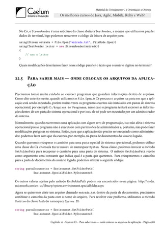 Material do Treinamento C e Orientação a Objetos
No C#, o StreamReader é uma subclasse da classe abstrata TextReader, a mesma que utilizamos para ler
dados do terminal, logo podemos reescrever o código da leitura de arquivo para:
using(Stream entrada = File.Open("entrada.txt", FileMode.Open))
using(TextReader leitor = new StreamReader(entrada))
{
// usa o leitor
}
Quais modificações deveríamos fazer nesse código para ler o texto que o usuário digitou no terminal?
22.5 Para saber mais — onde colocar os arquivos da aplica-
ção
Precisamos tomar muito cuidado ao escrever programas que guardam informações dentro de arquivos.
Como dito anteriormente, quando utilizamos o File.Open, o C# procura o arquivo na pasta em que a apli-
cação está sendo executada, porém muitas vezes os programas escritos são instalados em pastas do sistema
operacional, por exemplo C:/Arquivos de Programas, nesse caso o programa tentará escrever as informa-
ções dentro de um pasta do sistema operacional e por isso, ele só pode ser executado por um administrador
do sistema.
Normalmente, quando escrevemos uma aplicação com algum erro de programação, isso não afeta o sistema
operacional pois o programa não é executado com permissões de administrador e, portanto, não pode fazer
modificações perigosas no sistema. Então, para que a aplicação não precise ser executado como administra-
dor, podemos fazer com que ela escreva, por exemplo, na pasta de documentos do usuário logado.
Quando queremos recuperar o caminho para uma pasta especial do sistema operacional, podemos utilizar
uma classe do C# chamada Environment do namespace System. Nessa classe, podemos invocar o método
GetFolderPath para recuperar o caminho para uma pasta do sistema. O método GetFolderPath recebe
como argumento uma constante que indica qual é a pasta que queremos. Para recuperarmos o caminho
para a pasta de documentos do usuário logado, podemos utilizar o seguinte código:
string pastaDocumentos = Environment.GetFolderPath(
Environment.SpecialFolder.MyDocuments);
Os outros valores aceitos pelo método GetFolderPath podem ser encontrados nessa página: http://msdn.
microsoft.com/en-us/library/system.environment.specialfolder.aspx
Agora se quisermos abrir um arquivo chamado entrada.txt dentro da pasta de documentos, precisamos
combinar o caminho da pasta com o nome do arquivo. Para resolver esse problema, utilizamos o método
Combine da classe Path do namespace System.IO:
string pastaDocumentos = Environment.GetFolderPath(
Environment.SpecialFolder.MyDocuments);
Capítulo 22 - System.IO - Para saber mais — onde colocar os arquivos da aplicação - Página 188
 