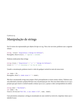 Capítulo 23
Manipulação de strings
Em C# textos são representados por objetos do tipo string. Para criar um texto, podemos usar a seguinte
sintaxe:
string titulo= "Arquitetura e Design de Software";
MessageBox.Show(titulo); // imprime o conteúdo
Podemos ainda juntar duas strings:
string titulo = "Arquitetura" + " e " + " Design de Software";
titulo += " ! " // concatena a ! no fim do texto
Usando a concatenação, podemos inserir o valor de qualquer variável no meio de nosso texto:
int idade = 42;
MessageBox.Show("a idade atual é " + idade);
Mas ficar concatenando strings nem sempre é fácil, principalmente se temos muitos valores. Podemos usar
uma alternativa, fazendo o próprio C# fazer essa concatenação por nós. Para isso, basta indicar na string a
posição que quer inserir a variável usando a sintaxe {posicao}, e passar o valor correspondente em ordem:
string nome = "Guilherme";
int idade = 42;
Console.WriteLine("Olá {0}, a sua idade é {1}", nome, idade);
Caso precisemos armazenar a string já concatenada em uma variável ao invés de a imprimir, basta usar o
método Format:
 