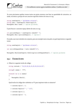 Material do Treinamento C e Orientação a Objetos
Às vezes precisamos quebrar nossos textos em partes menores com base na quantidade de caracteres, ou
ainda, encontrar a posição de um caractere específico dentro de nossa string:
string nomeCompleto = "guilherme silveira";
string nome = nomeCompleto.Substring(0,9);
MessageBox.Show (nome) // imprime guilherme;
E para buscar o caractere espaço dentro de uma string:
int posicaoDoEspaco = nomeCompleto.IndexOf(" ");
MessageBox.Show (posicaoDoEspaco); // imprime 8
Ou ainda, usar esses métodos em conjunto, para um exemplo mais avançado, no qual imprimimos o segundo
nome:
string nomeCompleto = "guilherme silveira";
int inicioDoSegundoNome = texto.IndexOf("s");
MessageBox.Show(nomeCompleto.Substring(inicioDoSegundoNome)); // imprime guilherme
23.1 Exercícios
1) Observe o seguinte trecho de código:
string conteudo = "16,23,34,24,15,25,35,35,54,32";
string[] idades = ????;
foreach( var n in idades)
{
MessageBox.Show(n);
}
Qual trecho de código deve substituir as ??? para imprimir todos os números?
• conteudo.Split(',');
• conteudo.Replace(" ", " n");
• conteudo.Split(,);
• conteudo.Split(' ');
Capítulo 23 - Manipulação de strings - Exercícios - Página 192
 