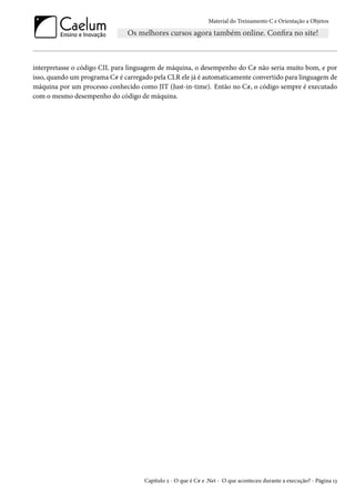 Material do Treinamento C e Orientação a Objetos
interpretasse o código CIL para linguagem de máquina, o desempenho do C# não seria muito bom, e por
isso, quando um programa C# é carregado pela CLR ele já é automaticamente convertido para linguagem de
máquina por um processo conhecido como JIT (Just-in-time). Então no C#, o código sempre é executado
com o mesmo desempenho do código de máquina.
Capítulo 2 - O que é C# e .Net - O que aconteceu durante a execução? - Página 13
 