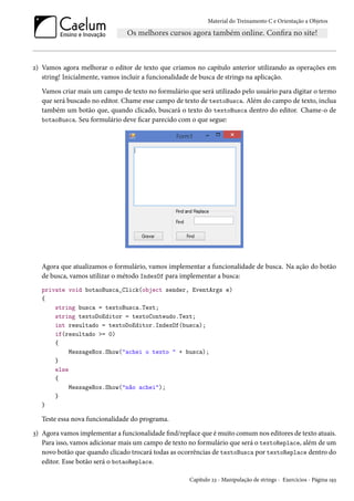 Material do Treinamento C e Orientação a Objetos
2) Vamos agora melhorar o editor de texto que criamos no capítulo anterior utilizando as operações em
string! Inicialmente, vamos incluir a funcionalidade de busca de strings na aplicação.
Vamos criar mais um campo de texto no formulário que será utilizado pelo usuário para digitar o termo
que será buscado no editor. Chame esse campo de texto de textoBusca. Além do campo de texto, inclua
também um botão que, quando clicado, buscará o texto do textoBusca dentro do editor. Chame-o de
botaoBusca. Seu formulário deve ficar parecido com o que segue:
Agora que atualizamos o formulário, vamos implementar a funcionalidade de busca. Na ação do botão
de busca, vamos utilizar o método IndexOf para implementar a busca:
private void botaoBusca_Click(object sender, EventArgs e)
{
string busca = textoBusca.Text;
string textoDoEditor = textoConteudo.Text;
int resultado = textoDoEditor.IndexOf(busca);
if(resultado >= 0)
{
MessageBox.Show("achei o texto " + busca);
}
else
{
MessageBox.Show("não achei");
}
}
Teste essa nova funcionalidade do programa.
3) Agora vamos implementar a funcionalidade find/replace que é muito comum nos editores de texto atuais.
Para isso, vamos adicionar mais um campo de texto no formulário que será o textoReplace, além de um
novo botão que quando clicado trocará todas as ocorrências de textoBusca por textoReplace dentro do
editor. Esse botão será o botaoReplace.
Capítulo 23 - Manipulação de strings - Exercícios - Página 193
 
