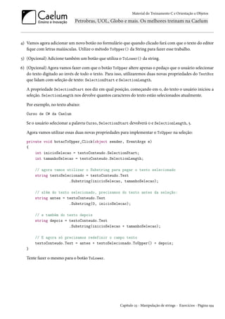 Material do Treinamento C e Orientação a Objetos
4) Vamos agora adicionar um novo botão no formulário que quando clicado fará com que o texto do editor
fique com letras maiúsculas. Utilize o método ToUpper() da String para fazer esse trabalho.
5) (Opcional) Adicione também um botão que utiliza o ToLower() da string.
6) (Opcional) Agora vamos fazer com que o botão ToUpper altere apenas o pedaço que o usuário selecionar
do texto digitado ao invés de todo o texto. Para isso, utilizaremos duas novas propriedades do TextBox
que lidam com seleção de texto: SelectionStart e SelectionLength.
A propriedade SelectionStart nos diz em qual posição, começando em 0, do texto o usuário iniciou a
seleção. SelectionLength nos devolve quantos caracteres do texto estão selecionados atualmente.
Por exemplo, no texto abaixo:
Curso de C# da Caelum
Se o usuário selecionar a palavra Curso, SelectionStart devolverá 0 e SelectionLength, 5.
Agora vamos utilizar essas duas novas propriedades para implementar o ToUpper na seleção:
private void botaoToUpper_Click(object sender, EventArgs e)
{
int inicioSelecao = textoConteudo.SelectionStart;
int tamanhoSelecao = textoConteudo.SelectionLength;
// agora vamos utilizar o Substring para pegar o texto selecionado
string textoSelecionado = textoConteudo.Text
.Substring(inicioSelecao, tamanhoSelecao);
// além do texto selecionado, precisamos do texto antes da seleção:
string antes = textoConteudo.Text
.Substring(0, inicioSelecao);
// e também do texto depois
string depois = textoConteudo.Text
.Substring(inicioSelecao + tamanhoSelecao);
// E agora só precisamos redefinir o campo texto
textoConteudo.Text = antes + textoSelecionado.ToUpper() + depois;
}
Tente fazer o mesmo para o botão ToLower.
Capítulo 23 - Manipulação de strings - Exercícios - Página 194
 