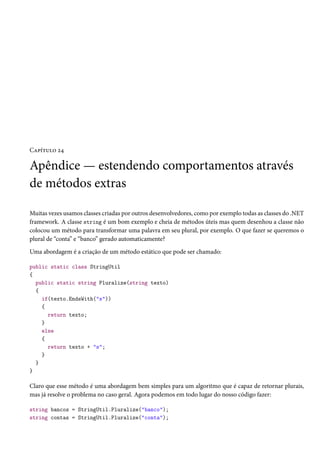 Capítulo 24
Apêndice — estendendo comportamentos através
de métodos extras
Muitas vezes usamos classes criadas por outros desenvolvedores, como por exemplo todas as classes do .NET
framework. A classe string é um bom exemplo e cheia de métodos úteis mas quem desenhou a classe não
colocou um método para transformar uma palavra em seu plural, por exemplo. O que fazer se queremos o
plural de “conta” e “banco” gerado automaticamente?
Uma abordagem é a criação de um método estático que pode ser chamado:
public static class StringUtil
{
public static string Pluralize(string texto)
{
if(texto.EndsWith("s"))
{
return texto;
}
else
{
return texto + "s";
}
}
}
Claro que esse método é uma abordagem bem simples para um algoritmo que é capaz de retornar plurais,
mas já resolve o problema no caso geral. Agora podemos em todo lugar do nosso código fazer:
string bancos = StringUtil.Pluralize("banco");
string contas = StringUtil.Pluralize("conta");
 