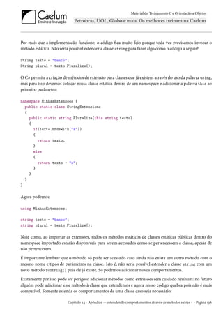 Material do Treinamento C e Orientação a Objetos
Por mais que a implementação funcione, o código fica muito feio porque toda vez precisamos invocar o
método estático. Não seria possível estender a classe string para fazer algo como o código a seguir?
String texto = "banco";
String plural = texto.Pluralize();
O C# permite a criação de métodos de extensão para classes que já existem através do uso da palavra using,
mas para isso devemos colocar nossa classe estática dentro de um namespace e adicionar a palavra this ao
primeiro parâmetro:
namespace MinhasExtensoes {
public static class StringExtensions
{
public static string Pluralize(this string texto)
{
if(texto.EndsWith("s"))
{
return texto;
}
else
{
return texto + "s";
}
}
}
}
Agora podemos:
using MinhasExtensoes;
string texto = "banco";
string plural = texto.Pluralize();
Note como, ao importar as extensões, todos os métodos estáticos de classes estáticas públicas dentro do
namespace importado estarão disponíveis para serem acessados como se pertencessem a classe, apesar de
não pertencerem.
É importante lembrar que o método só pode ser acessado caso ainda não exista um outro método com o
mesmo nome e tipos de parâmetros na classe. Isto é, não seria possível estender a classe string com um
novo método ToString() pois ele já existe. Só podemos adicionar novos comportamentos.
Exatamente por isso pode ser perigoso adicionar métodos como extensões sem cuidado nenhum: no futuro
alguém pode adicionar esse método à classe que estendemos e agora nosso código quebra pois não é mais
compatível. Somente estenda os comportamentos de uma classe caso seja necessário.
Capítulo 24 - Apêndice — estendendo comportamentos através de métodos extras - - Página 196
 