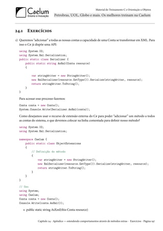 Material do Treinamento C e Orientação a Objetos
24.1 Exercícios
1) Queremos “adicionar” a todas as nossas contas a capacidade de uma Conta se transformar em XML. Para
isso o C# já dispõe uma API:
using System.IO;
using System.Xml.Serialization;
public static class Serializer {
public static string AsXml(Conta resource)
{
var stringWriter = new StringWriter();
new XmlSerializer(resource.GetType()).Serialize(stringWriter, resource);
return stringWriter.ToString();
}
}
Para acessar esse processo fazemos:
Conta conta = new Conta();
System.Console.Write(Serializer.AsXml(conta));
Como desejamos usar o recurso de extensão externa do C# para poder “adicionar” um método a todos
as contas do sistema, o que devemos colocar na linha comentada para definir nosso método?
using System.IO;
using System.Xml.Serialization;
namespace Caelum {
public static class ObjectExtensions
{
// Definição do método
{
var stringWriter = new StringWriter();
new XmlSerializer(resource.GetType()).Serialize(stringWriter, resource);
return stringWriter.ToString();
}
}
}
// Uso
using System;
using Caelum;
Conta conta = new Conta();
Console.Write(conta.AsXml());
• public static string AsXml(this Conta resource)
Capítulo 24 - Apêndice — estendendo comportamentos através de métodos extras - Exercícios - Página 197
 