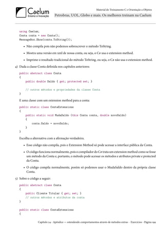 Material do Treinamento C e Orientação a Objetos
using Caelum;
Conta conta = new Conta();
MessageBox.Show(conta.ToString());
• Não compila pois não podemos sobrescrever o método ToString.
• Mostra uma versão em xml de nossa conta, ou seja, o C# usa o extension method.
• Imprime o resultado tradicional do método ToString, ou seja, o C# não usa o extension method.
4) Dada a classe Conta definida nos capítulos anteriores:
public abstract class Conta
{
public double Saldo { get; protected set; }
// outros métodos e propriedades da classe Conta
}
E uma classe com um extension method para a conta:
public static class ContaExtensions
{
public static void MudaSaldo (this Conta conta, double novoSaldo)
{
conta.Saldo = novoSaldo;
}
}
Escolha a alternativa com a afirmação verdadeira.
• Esse código não compila, pois o Extension Method só pode acessar a interface pública da Conta.
• O código funciona normalmente, pois o compilador do C# trata um extension method como se fosse
um método da Conta e, portanto, o método pode acessar os métodos e atributos private e protected
da Conta.
• O código compila normalmente, porém só podemos usar o MudaSaldo dentro da própria classe
Conta.
5) Sobre o código a seguir:
public abstract class Conta
{
public Cliente Titular { get; set; }
// outros métodos e atributos da conta
}
public static class ContaExtensions
{
Capítulo 24 - Apêndice — estendendo comportamentos através de métodos extras - Exercícios - Página 199
 