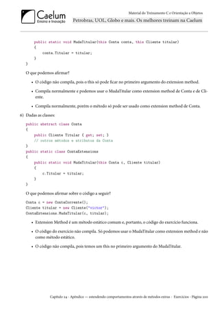 Material do Treinamento C e Orientação a Objetos
public static void MudaTitular(this Conta conta, this Cliente titular)
{
conta.Titular = titular;
}
}
O que podemos afirmar?
• O código não compila, pois o this só pode ficar no primeiro argumento do extension method.
• Compila normalmente e podemos usar o MudaTitular como extension method de Conta e de Cli-
ente.
• Compila normalmente, porém o método só pode ser usado como extension method de Conta.
6) Dadas as classes:
public abstract class Conta
{
public Cliente Titular { get; set; }
// outros métodos e atributos da Conta
}
public static class ContaExtensions
{
public static void MudaTitular(this Conta c, Cliente titular)
{
c.Titular = titular;
}
}
O que podemos afirmar sobre o código a seguir?
Conta c = new ContaCorrente();
Cliente titular = new Cliente("victor");
ContaExtensions.MudaTitular(c, titular);
• Extension Method é um método estático comum e, portanto, o código do exercício funciona.
• O código do exercício não compila. Só podemos usar o MudaTitular como extension method e não
como método estático.
• O código não compila, pois temos um this no primeiro argumento do MudaTitular.
Capítulo 24 - Apêndice — estendendo comportamentos através de métodos extras - Exercícios - Página 200
 
