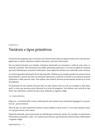 Capítulo 3
Variáveis e tipos primitivos
Na maioria dos programas que escrevemos, não estamos interessados em apenas mostrar uma caixa de men-
sagens para o usuário. Queremos também armazenar e processar informações.
Em um sistema bancário, por exemplo, estaríamos interessados em armazenar o saldo de uma conta e o
nome do correntista. Para armazenar esses dados, precisamos pedir para o C# reservar regiões de memória
que serão utilizadas para armazenar informações. Essas regiões de memória são conhecidas como variáveis.
As variáveis guardam informações de um tipo específico. Podemos, por exemplo, guardar um número inteiro
representando o número da conta, um texto para representar o nome do correntista ou um número real para
representar o saldo atual da conta. Para utilizar uma variável, devemos primeiramente declará-la no texto
do programa.
Na declaração de uma variável, devemos dizer seu tipo (inteiro, texto ou real, por exemplo) e, além disso,
qual é o nome que usaremos para referenciá-la no texto do programa. Para declarar uma variável do tipo
inteiro que representa o número de uma conta, utilizamos o seguinte código:
int numeroDaConta;
Repare no ; no final da linha. Como a declaração de uma variável é um comando da linguagem C#, precisa-
mos do ; para terminá-lo.
Além do tipo int (para representar inteiros), temos também os tipos double e float (para números reais),
string (para textos), entre outros.
Depois de declarada, uma variável pode ser utilizada para armazenar valores. Por exemplo, se estivéssemos
interessados em guardar o valor 1 na variável numeroDaConta que declaramos anteriormente, utilizaríamos
o seguinte código:
numeroDaConta = 1;
 