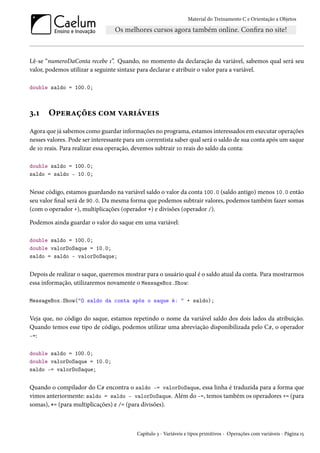 Material do Treinamento C e Orientação a Objetos
Lê-se “numeroDaConta recebe 1”. Quando, no momento da declaração da variável, sabemos qual será seu
valor, podemos utilizar a seguinte sintaxe para declarar e atribuir o valor para a variável.
double saldo = 100.0;
3.1 Operações com variáveis
Agora que já sabemos como guardar informações no programa, estamos interessados em executar operações
nesses valores. Pode ser interessante para um correntista saber qual será o saldo de sua conta após um saque
de 10 reais. Para realizar essa operação, devemos subtrair 10 reais do saldo da conta:
double saldo = 100.0;
saldo = saldo - 10.0;
Nesse código, estamos guardando na variável saldo o valor da conta 100.0 (saldo antigo) menos 10.0 então
seu valor final será de 90.0. Da mesma forma que podemos subtrair valores, podemos também fazer somas
(com o operador +), multiplicações (operador *) e divisões (operador /).
Podemos ainda guardar o valor do saque em uma variável:
double saldo = 100.0;
double valorDoSaque = 10.0;
saldo = saldo - valorDoSaque;
Depois de realizar o saque, queremos mostrar para o usuário qual é o saldo atual da conta. Para mostrarmos
essa informação, utilizaremos novamente o MessageBox.Show:
MessageBox.Show("O saldo da conta após o saque é: " + saldo);
Veja que, no código do saque, estamos repetindo o nome da variável saldo dos dois lados da atribuição.
Quando temos esse tipo de código, podemos utilizar uma abreviação disponibilizada pelo C#, o operador
-=:
double saldo = 100.0;
double valorDoSaque = 10.0;
saldo -= valorDoSaque;
Quando o compilador do C# encontra o saldo -= valorDoSaque, essa linha é traduzida para a forma que
vimos anteriormente: saldo = saldo - valorDoSaque. Além do -=, temos também os operadores += (para
somas), *= (para multiplicações) e /= (para divisões).
Capítulo 3 - Variáveis e tipos primitivos - Operações com variáveis - Página 15
 