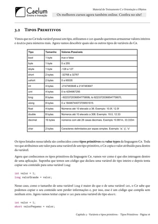 Material do Treinamento C e Orientação a Objetos
3.2 Tipos Primitivos
Vimos que no C# toda variável possui um tipo, utilizamos o int quando queremos armazenar valores inteiros
e double para números reais. Agora vamos descobrir quais são os outros tipos de variáveis do C#.
Os tipos listados nessa tabela são conhecidos como tipos primitivos ou value types da linguagem C#. Toda
vez que atribuímos um valor para uma variável de um tipo primitivo, o C# copia o valor atribuído para dentro
da variável.
Agora que conhecemos os tipos primitivos da linguagem C#, vamos ver como é que eles interagem dentro
de uma aplicação. Suponha que temos um código que declara uma variável do tipo inteiro e depois tenta
copiar seu conteúdo para uma variável long:
int valor = 1;
long valorGrande = valor;
Nesse caso, como o tamanho de uma variável long é maior do que o de uma variável int, o C# sabe que
podemos copiar o seu conteúdo sem perder informações e, por isso, esse é um código que compila sem
nenhum erro. Agora vamos tentar copiar o int para uma variável do tipo short:
int valor = 1;
short valorPequeno = valor;
Capítulo 3 - Variáveis e tipos primitivos - Tipos Primitivos - Página 16
 
