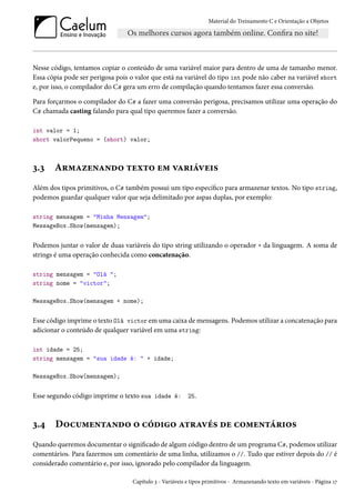 Material do Treinamento C e Orientação a Objetos
Nesse código, tentamos copiar o conteúdo de uma variável maior para dentro de uma de tamanho menor.
Essa cópia pode ser perigosa pois o valor que está na variável do tipo int pode não caber na variável short
e, por isso, o compilador do C# gera um erro de compilação quando tentamos fazer essa conversão.
Para forçarmos o compilador do C# a fazer uma conversão perigosa, precisamos utilizar uma operação do
C# chamada casting falando para qual tipo queremos fazer a conversão.
int valor = 1;
short valorPequeno = (short) valor;
3.3 Armazenando texto em variáveis
Além dos tipos primitivos, o C# também possui um tipo específico para armazenar textos. No tipo string,
podemos guardar qualquer valor que seja delimitado por aspas duplas, por exemplo:
string mensagem = "Minha Mensagem";
MessageBox.Show(mensagem);
Podemos juntar o valor de duas variáveis do tipo string utilizando o operador + da linguagem. A soma de
strings é uma operação conhecida como concatenação.
string mensagem = "Olá ";
string nome = "victor";
MessageBox.Show(mensagem + nome);
Esse código imprime o texto Olá victor em uma caixa de mensagens. Podemos utilizar a concatenação para
adicionar o conteúdo de qualquer variável em uma string:
int idade = 25;
string mensagem = "sua idade é: " + idade;
MessageBox.Show(mensagem);
Esse segundo código imprime o texto sua idade é: 25.
3.4 Documentando o código através de comentários
Quando queremos documentar o significado de algum código dentro de um programa C#, podemos utilizar
comentários. Para fazermos um comentário de uma linha, utilizamos o //. Tudo que estiver depois do // é
considerado comentário e, por isso, ignorado pelo compilador da linguagem.
Capítulo 3 - Variáveis e tipos primitivos - Armazenando texto em variáveis - Página 17
 
