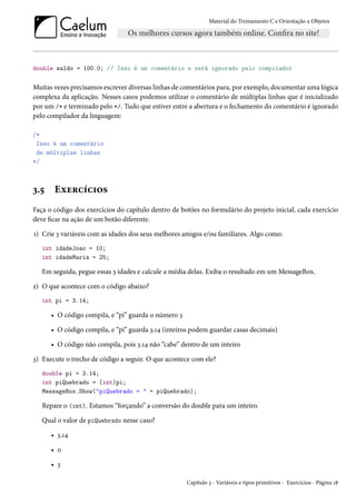 Material do Treinamento C e Orientação a Objetos
double saldo = 100.0; // Isso é um comentário e será ignorado pelo compilador
Muitas vezes precisamos escrever diversas linhas de comentários para, por exemplo, documentar uma lógica
complexa da aplicação. Nesses casos podemos utilizar o comentário de múltiplas linhas que é inicializado
por um /* e terminado pelo */. Tudo que estiver entre a abertura e o fechamento do comentário é ignorado
pelo compilador da linguagem:
/*
Isso é um comentário
de múltiplas linhas
*/
3.5 Exercícios
Faça o código dos exercícios do capítulo dentro de botões no formulário do projeto inicial, cada exercício
deve ficar na ação de um botão diferente.
1) Crie 3 variáveis com as idades dos seus melhores amigos e/ou familiares. Algo como:
int idadeJoao = 10;
int idadeMaria = 25;
Em seguida, pegue essas 3 idades e calcule a média delas. Exiba o resultado em um MessageBox.
2) O que acontece com o código abaixo?
int pi = 3.14;
• O código compila, e “pi” guarda o número 3
• O código compila, e “pi” guarda 3.14 (inteiros podem guardar casas decimais)
• O código não compila, pois 3.14 não “cabe” dentro de um inteiro
3) Execute o trecho de código a seguir. O que acontece com ele?
double pi = 3.14;
int piQuebrado = (int)pi;
MessageBox.Show("piQuebrado = " + piQuebrado);
Repare o (int). Estamos “forçando” a conversão do double para um inteiro.
Qual o valor de piQuebrado nesse caso?
• 3.14
• 0
• 3
Capítulo 3 - Variáveis e tipos primitivos - Exercícios - Página 18
 