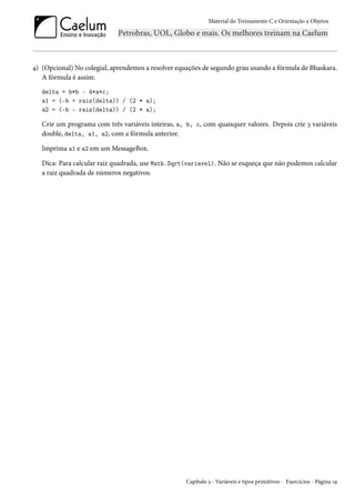 Material do Treinamento C e Orientação a Objetos
4) (Opcional) No colegial, aprendemos a resolver equações de segundo grau usando a fórmula de Bhaskara.
A fórmula é assim:
delta = b*b - 4*a*c;
a1 = (-b + raiz(delta)) / (2 * a);
a2 = (-b - raiz(delta)) / (2 * a);
Crie um programa com três variáveis inteiras, a, b, c, com quaisquer valores. Depois crie 3 variáveis
double, delta, a1, a2, com a fórmula anterior.
Imprima a1 e a2 em um MessageBox.
Dica: Para calcular raiz quadrada, use Math.Sqrt(variavel). Não se esqueça que não podemos calcular
a raiz quadrada de números negativos.
Capítulo 3 - Variáveis e tipos primitivos - Exercícios - Página 19
 