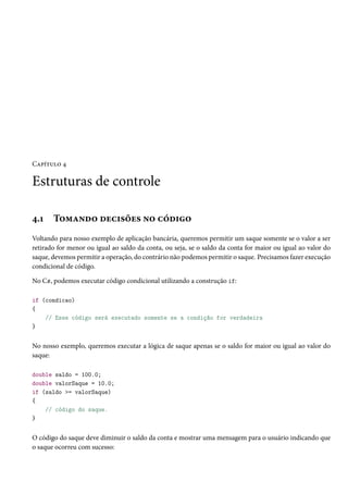 Capítulo 4
Estruturas de controle
4.1 Tomando decisões no código
Voltando para nosso exemplo de aplicação bancária, queremos permitir um saque somente se o valor a ser
retirado for menor ou igual ao saldo da conta, ou seja, se o saldo da conta for maior ou igual ao valor do
saque, devemos permitir a operação, do contrário não podemos permitir o saque. Precisamos fazer execução
condicional de código.
No C#, podemos executar código condicional utilizando a construção if:
if (condicao)
{
// Esse código será executado somente se a condição for verdadeira
}
No nosso exemplo, queremos executar a lógica de saque apenas se o saldo for maior ou igual ao valor do
saque:
double saldo = 100.0;
double valorSaque = 10.0;
if (saldo >= valorSaque)
{
// código do saque.
}
O código do saque deve diminuir o saldo da conta e mostrar uma mensagem para o usuário indicando que
o saque ocorreu com sucesso:
 