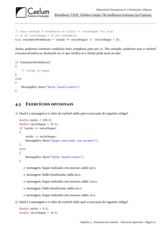 Material do Treinamento C e Orientação a Objetos
// essa condição é verdadeira se (saldo >= valorSaque) for true
// ou se (valorSaque > 0) for verdadeiro.
bool realmentePodeSacar = (saldo >= valorSaque) || (valorSaque > 0);
Assim, podemos construir condições mais complexas para um if. Por exemplo, podemos usar a variável
realmentePodeSacar declarada no if que verifica se o cliente pode sacar ou não:
if (realmentePodeSacar)
{
// código do saque
}
else
{
MessageBox.Show("Saldo Insuficiente");
}
4.3 Exercícios opcionais
1) Qual é a mensagem e o valor da variável saldo após a execução do seguinte código?
double saldo = 100.0;
double valorSaque = 10.0;
if (saldo >= valorSaque)
{
saldo -= valorSaque;
MessageBox.Show("Saque realizado com sucesso");
}
else
{
MessageBox.Show("Saldo Insuficiente");
}
• mensagem: Saque realizado com sucesso; saldo: 90.0
• mensagem: Saldo Insuficiente; saldo 90.0
• mensagem: Saque realizado com sucesso; saldo: 100.0
• mensagem: Saldo Insuficiente; saldo 100.0
• mensagem: Saque realizado com sucesso; saldo: 10.0
2) Qual é a mensagem e o valor da variável saldo após a execução do seguinte código?
double saldo = 5.0;
double valorSaque = 10.0;
Capítulo 4 - Estruturas de controle - Exercícios opcionais - Página 22
 