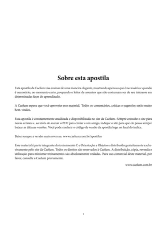 Sobre esta apostila
Esta apostila da Caelum visa ensinar de uma maneira elegante, mostrando apenas o que é necessário e quando
é necessário, no momento certo, poupando o leitor de assuntos que não costumam ser de seu interesse em
determinadas fases do aprendizado.
A Caelum espera que você aproveite esse material. Todos os comentários, críticas e sugestões serão muito
bem-vindos.
Essa apostila é constantemente atualizada e disponibilizada no site da Caelum. Sempre consulte o site para
novas versões e, ao invés de anexar o PDF para enviar a um amigo, indique o site para que ele possa sempre
baixar as últimas versões. Você pode conferir o código de versão da apostila logo no final do índice.
Baixe sempre a versão mais nova em: www.caelum.com.br/apostilas
Esse material é parte integrante do treinamento C e Orientação a Objetos e distribuído gratuitamente exclu-
sivamente pelo site da Caelum. Todos os direitos são reservados à Caelum. A distribuição, cópia, revenda e
utilização para ministrar treinamentos são absolutamente vedadas. Para uso comercial deste material, por
favor, consulte a Caelum previamente.
www.caelum.com.br
1
 