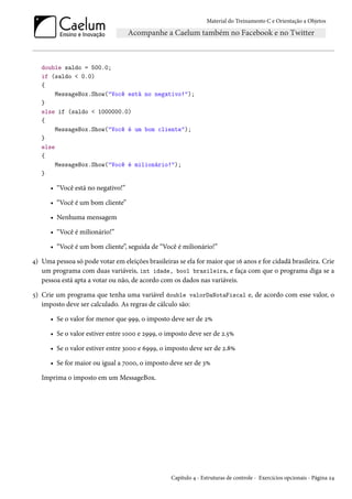 Material do Treinamento C e Orientação a Objetos
double saldo = 500.0;
if (saldo < 0.0)
{
MessageBox.Show("Você está no negativo!");
}
else if (saldo < 1000000.0)
{
MessageBox.Show("Você é um bom cliente");
}
else
{
MessageBox.Show("Você é milionário!");
}
• “Você está no negativo!”
• “Você é um bom cliente”
• Nenhuma mensagem
• “Você é milionário!”
• “Você é um bom cliente”, seguida de “Você é milionário!”
4) Uma pessoa só pode votar em eleições brasileiras se ela for maior que 16 anos e for cidadã brasileira. Crie
um programa com duas variáveis, int idade, bool brasileira, e faça com que o programa diga se a
pessoa está apta a votar ou não, de acordo com os dados nas variáveis.
5) Crie um programa que tenha uma variável double valorDaNotaFiscal e, de acordo com esse valor, o
imposto deve ser calculado. As regras de cálculo são:
• Se o valor for menor que 999, o imposto deve ser de 2%
• Se o valor estiver entre 1000 e 2999, o imposto deve ser de 2.5%
• Se o valor estiver entre 3000 e 6999, o imposto deve ser de 2.8%
• Se for maior ou igual a 7000, o imposto deve ser de 3%
Imprima o imposto em um MessageBox.
Capítulo 4 - Estruturas de controle - Exercícios opcionais - Página 24
 