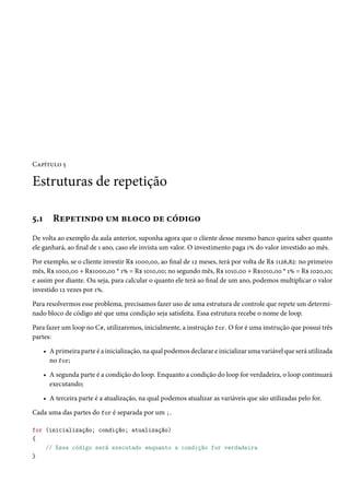 Capítulo 5
Estruturas de repetição
5.1 Repetindo um bloco de código
De volta ao exemplo da aula anterior, suponha agora que o cliente desse mesmo banco queira saber quanto
ele ganhará, ao final de 1 ano, caso ele invista um valor. O investimento paga 1% do valor investido ao mês.
Por exemplo, se o cliente investir R$ 1000,00, ao final de 12 meses, terá por volta de R$ 1126,82: no primeiro
mês, R$ 1000,00 + R$1000,00 * 1% = R$ 1010,00; no segundo mês, R$ 1010,00 + R$1010,00 * 1% = R$ 1020,10;
e assim por diante. Ou seja, para calcular o quanto ele terá ao final de um ano, podemos multiplicar o valor
investido 12 vezes por 1%.
Para resolvermos esse problema, precisamos fazer uso de uma estrutura de controle que repete um determi-
nado bloco de código até que uma condição seja satisfeita. Essa estrutura recebe o nome de loop.
Para fazer um loop no C#, utilizaremos, inicialmente, a instrução for. O for é uma instrução que possui três
partes:
• A primeira parte é a inicialização, na qual podemos declarar e inicializar uma variável que será utilizada
no for;
• A segunda parte é a condição do loop. Enquanto a condição do loop for verdadeira, o loop continuará
executando;
• A terceira parte é a atualização, na qual podemos atualizar as variáveis que são utilizadas pelo for.
Cada uma das partes do for é separada por um ;.
for (inicialização; condição; atualização)
{
// Esse código será executado enquanto a condição for verdadeira
}
 