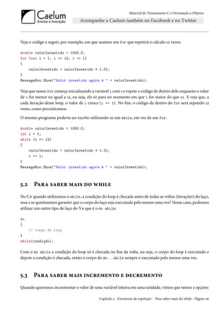 Material do Treinamento C e Orientação a Objetos
Veja o código a seguir, por exemplo, em que usamos um for que repetirá o cálculo 12 vezes:
double valorInvestido = 1000.0;
for (int i = 1; i <= 12; i += 1)
{
valorInvestido = valorInvestido * 1.01;
}
MessageBox.Show("Valor investido agora é " + valorInvestido);
Veja que nosso for começa inicializando a variável i com 1 e repete o código de dentro dele enquanto o valor
de i for menor ou igual a 12, ou seja, ele só para no momento em que i for maior do que 12. E veja que, a
cada iteração desse loop, o valor de i cresce (i += 1). No fim, o código de dentro do for será repetido 12
vezes, como precisávamos.
O mesmo programa poderia ser escrito utilizando-se um while, em vez de um for:
double valorInvestido = 1000.0;
int i = 1;
while (i <= 12)
{
valorInvestido = valorInvestido * 1.01;
i += 1;
}
MessageBox.Show("Valor investido agora é " + valorInvestido);
5.2 Para saber mais do while
No C# quando utilizamos o while, a condição do loop é checada antes de todas as voltas (iterações) do laço,
mas e se quiséssemos garantir que o corpo do laço seja executado pelo menos uma vez? Nesse caso, podemos
utilizar um outro tipo de laço do V# que é o do while:
do
{
// corpo do loop
}
while(condição);
Com o do while a condição do loop só é checada no fim da volta, ou seja, o corpo do loop é executado e
depois a condição é checada, então o corpo do do...while sempre é executado pelo menos uma vez.
5.3 Para saber mais incremento e decremento
Quando queremos incrementar o valor de uma variável inteira em uma unidade, vimos que temos 2 opções:
Capítulo 5 - Estruturas de repetição - Para saber mais do while - Página 26
 